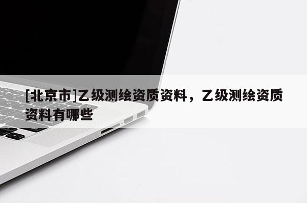 [北京市]乙级测绘资质资料，乙级测绘资质资料有哪些