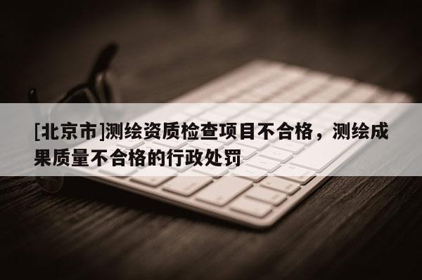 [北京市]测绘资质检查项目不合格，测绘成果质量不合格的行政处罚