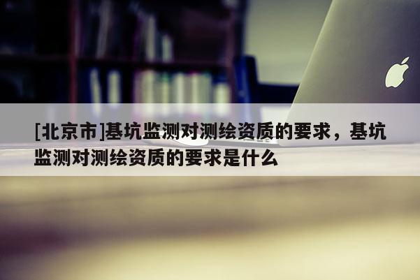 [北京市]基坑监测对测绘资质的要求，基坑监测对测绘资质的要求是什么