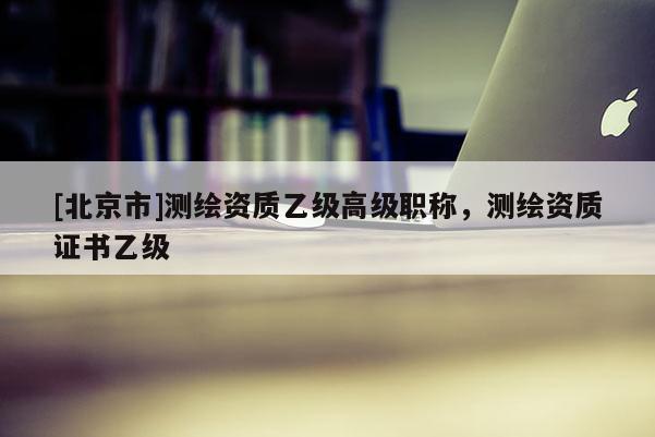 [北京市]测绘资质乙级高级职称，测绘资质证书乙级