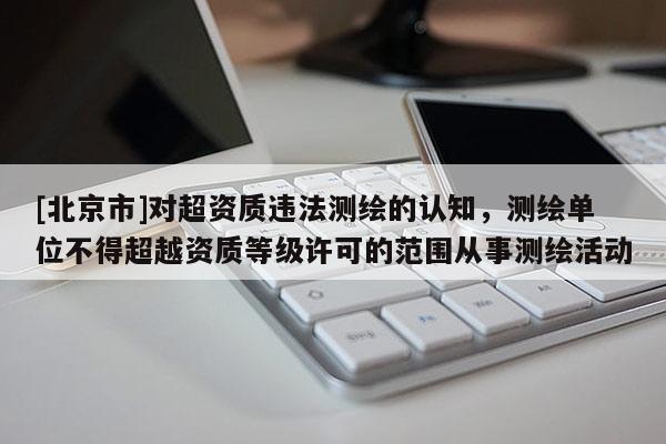 [北京市]对超资质违法测绘的认知，测绘单位不得超越资质等级许可的范围从事测绘活动