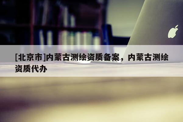 [北京市]内蒙古测绘资质备案，内蒙古测绘资质代办