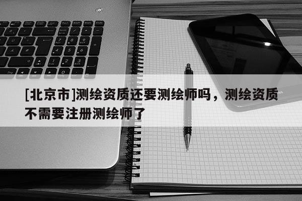 [北京市]测绘资质还要测绘师吗，测绘资质不需要注册测绘师了