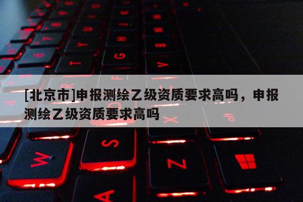 [北京市]申报测绘乙级资质要求高吗，申报测绘乙级资质要求高吗