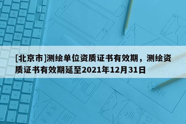[北京市]测绘单位资质证书有效期，测绘资质证书有效期延至2021年12月31日