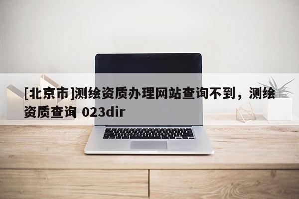 [北京市]测绘资质办理网站查询不到，测绘资质查询 023dir