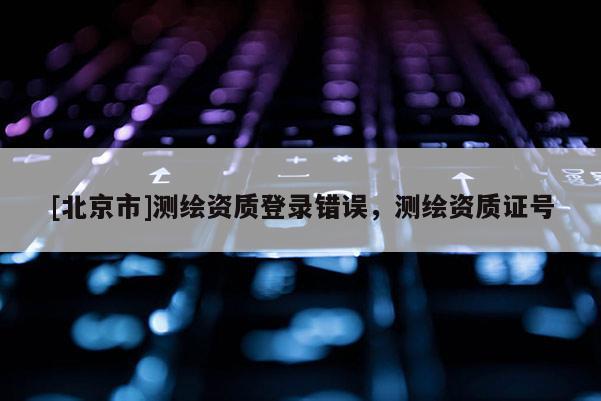[北京市]测绘资质登录错误，测绘资质证号