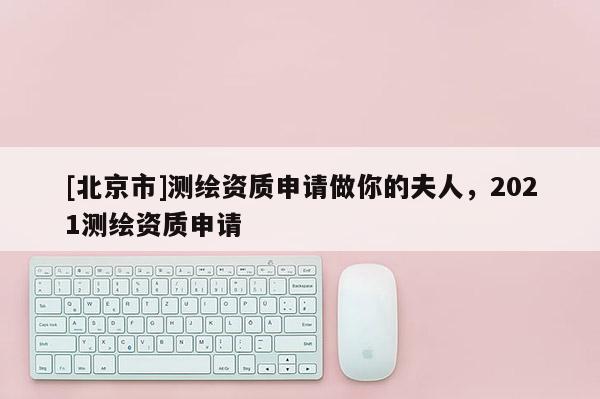 [北京市]测绘资质申请做你的夫人，2021测绘资质申请