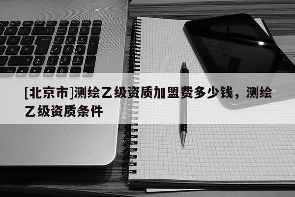[北京市]测绘乙级资质加盟费多少钱，测绘乙级资质条件