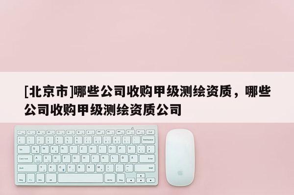[北京市]哪些公司收购甲级测绘资质，哪些公司收购甲级测绘资质公司