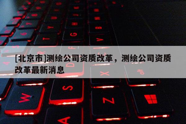 [北京市]测绘公司资质改革，测绘公司资质改革最新消息