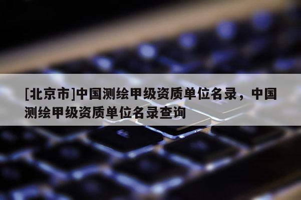 [北京市]中国测绘甲级资质单位名录，中国测绘甲级资质单位名录查询