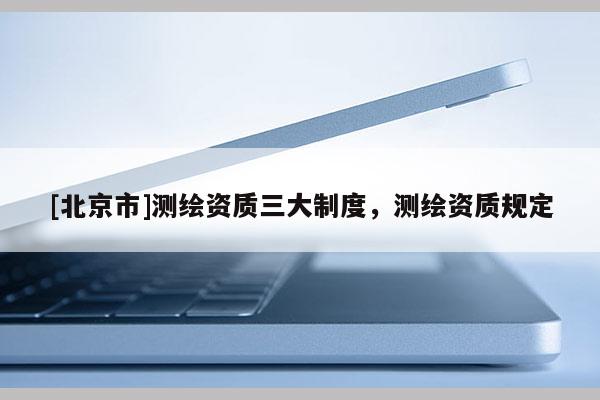[北京市]测绘资质三大制度，测绘资质规定