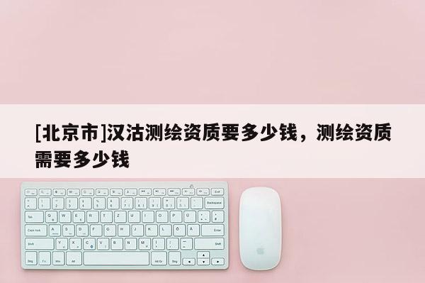 [北京市]汉沽测绘资质要多少钱，测绘资质需要多少钱