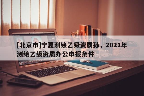[北京市]宁夏测绘乙级资质孙，2021年测绘乙级资质办公申报条件