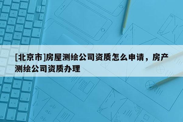 [北京市]房屋测绘公司资质怎么申请，房产测绘公司资质办理