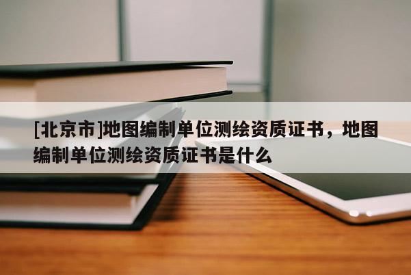 [北京市]地图编制单位测绘资质证书，地图编制单位测绘资质证书是什么