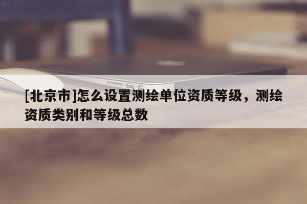 [北京市]怎么设置测绘单位资质等级，测绘资质类别和等级总数