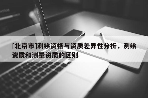 [北京市]测绘资格与资质差异性分析，测绘资质和测量资质的区别