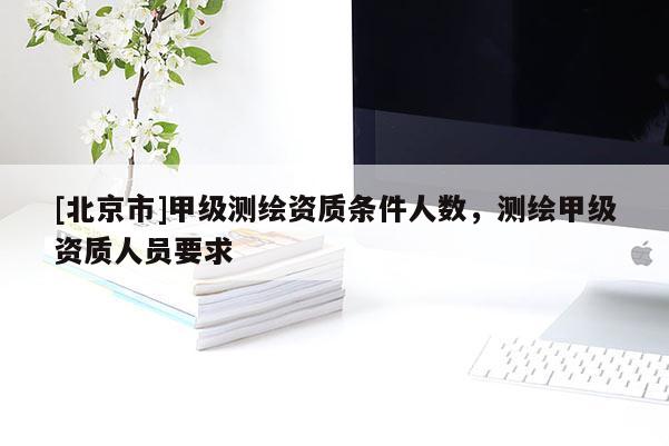 [北京市]甲级测绘资质条件人数，测绘甲级资质人员要求