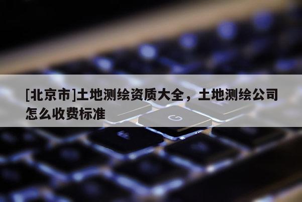 [北京市]土地测绘资质大全，土地测绘公司怎么收费标准