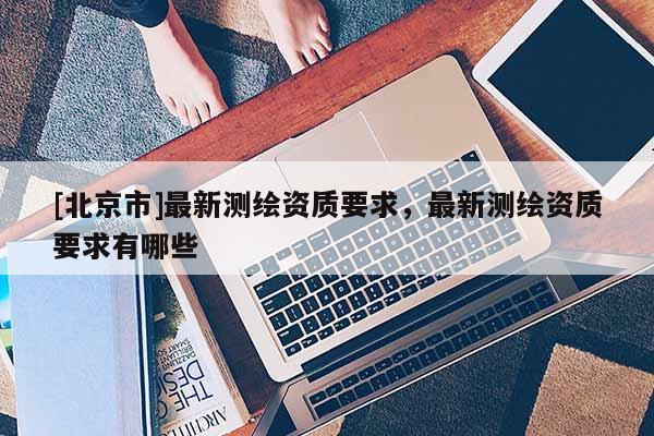 [北京市]最新测绘资质要求，最新测绘资质要求有哪些