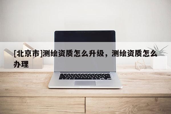 [北京市]测绘资质怎么升级，测绘资质怎么办理