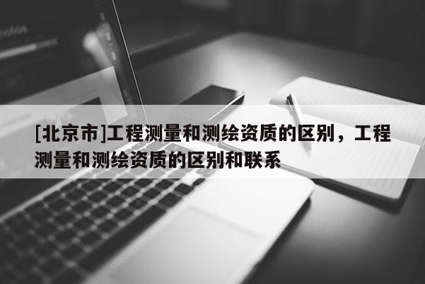 [北京市]工程测量和测绘资质的区别，工程测量和测绘资质的区别和联系