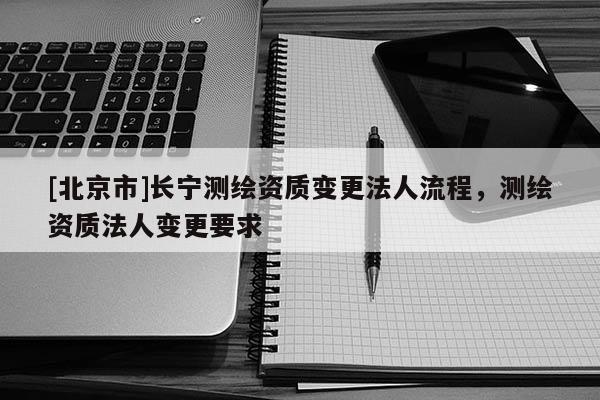 [北京市]长宁测绘资质变更法人流程，测绘资质法人变更要求