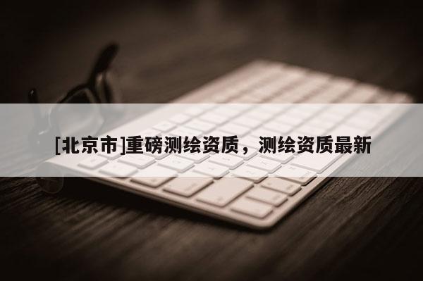 [北京市]重磅测绘资质，测绘资质最新