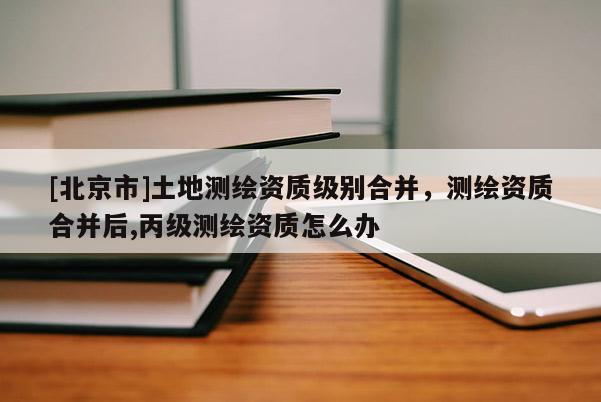 [北京市]土地测绘资质级别合并，测绘资质合并后,丙级测绘资质怎么办