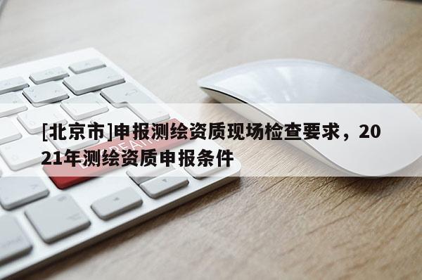 [北京市]申报测绘资质现场检查要求，2021年测绘资质申报条件