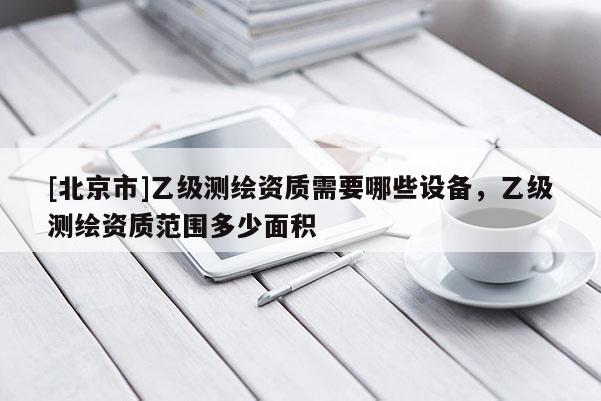 [北京市]乙级测绘资质需要哪些设备，乙级测绘资质范围多少面积