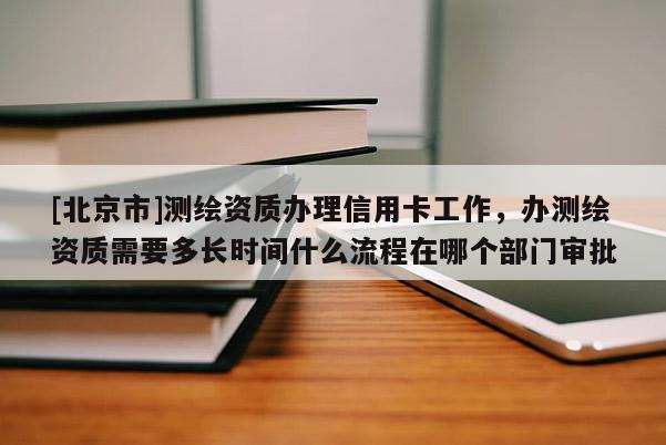 [北京市]测绘资质办理信用卡工作，办测绘资质需要多长时间什么流程在哪个部门审批