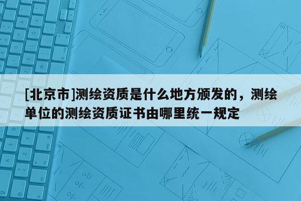 [北京市]测绘资质是什么地方颁发的，测绘单位的测绘资质证书由哪里统一规定
