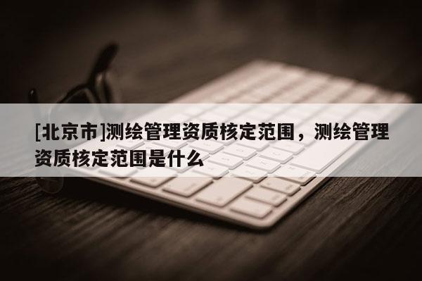 [北京市]测绘管理资质核定范围，测绘管理资质核定范围是什么