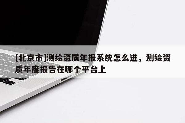 [北京市]测绘资质年报系统怎么进，测绘资质年度报告在哪个平台上