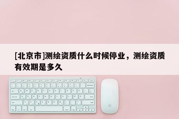 [北京市]测绘资质什么时候停业，测绘资质有效期是多久