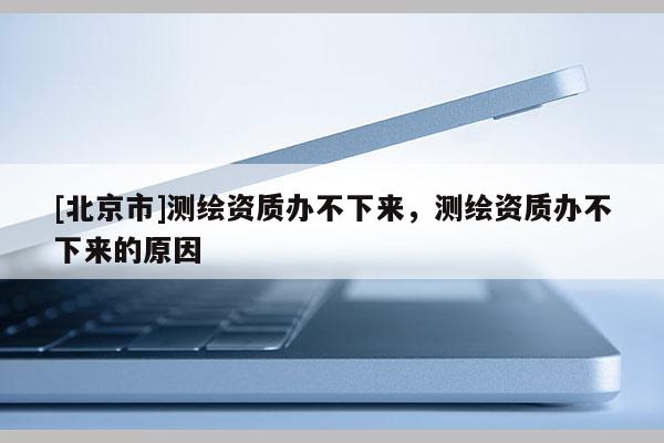 [北京市]测绘资质办不下来，测绘资质办不下来的原因
