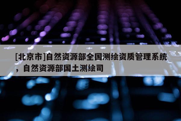 [北京市]自然资源部全国测绘资质管理系统，自然资源部国土测绘司