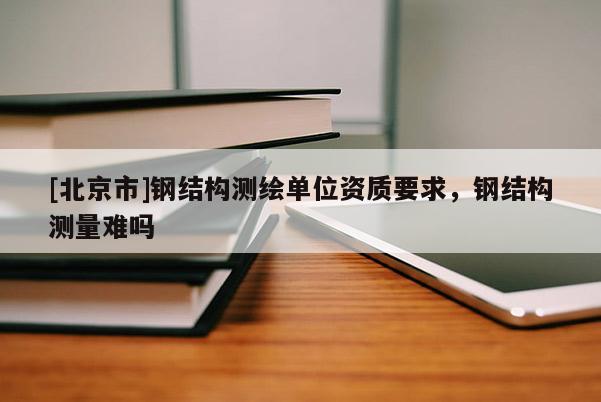 [北京市]钢结构测绘单位资质要求，钢结构测量难吗