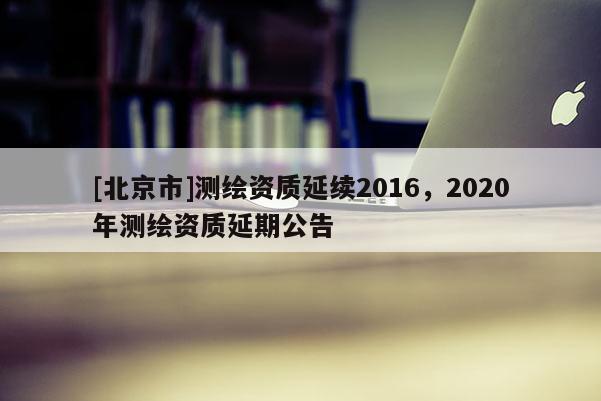 [北京市]测绘资质延续2016，2020年测绘资质延期公告