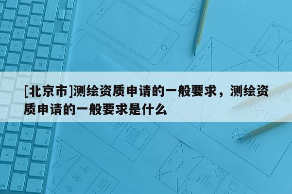 [北京市]测绘资质申请的一般要求，测绘资质申请的一般要求是什么