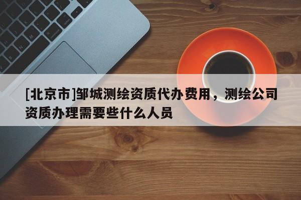 [北京市]邹城测绘资质代办费用，测绘公司资质办理需要些什么人员