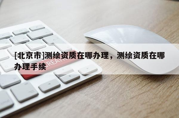 [北京市]测绘资质在哪办理，测绘资质在哪办理手续