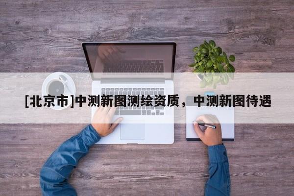 [北京市]中测新图测绘资质，中测新图待遇