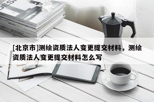 [北京市]测绘资质法人变更提交材料，测绘资质法人变更提交材料怎么写