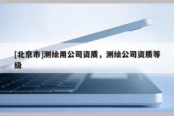 [北京市]测绘用公司资质，测绘公司资质等级