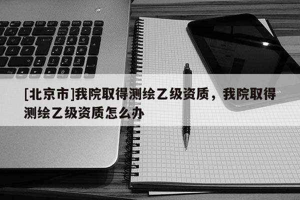 [北京市]我院取得测绘乙级资质，我院取得测绘乙级资质怎么办
