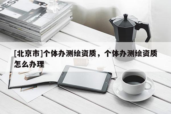 [北京市]个体办测绘资质，个体办测绘资质怎么办理